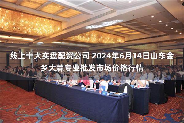 线上十大实盘配资公司 2024年6月14日山东金乡大蒜专业批发市场价格行情