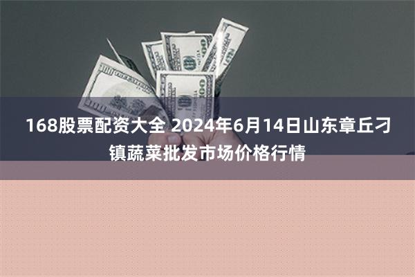 168股票配资大全 2024年6月14日山东章丘刁镇蔬菜批发市场价格行情