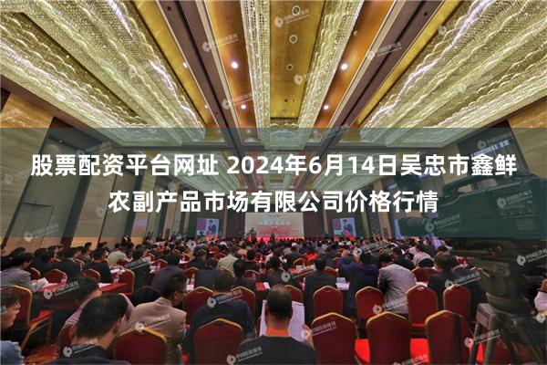 股票配资平台网址 2024年6月14日吴忠市鑫鲜农副产品市场有限公司价格行情