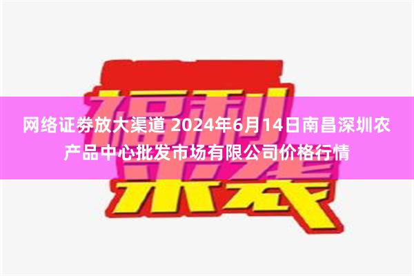 网络证劵放大渠道 2024年6月14日南昌深圳农产品中心批发市场有限公司价格行情