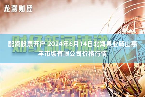 配资股票开户 2024年6月14日北海果业砀山惠丰市场有限公司价格行情