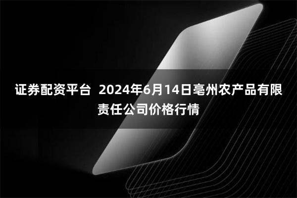 证券配资平台  2024年6月14日亳州农产品有限责任公司价格行情