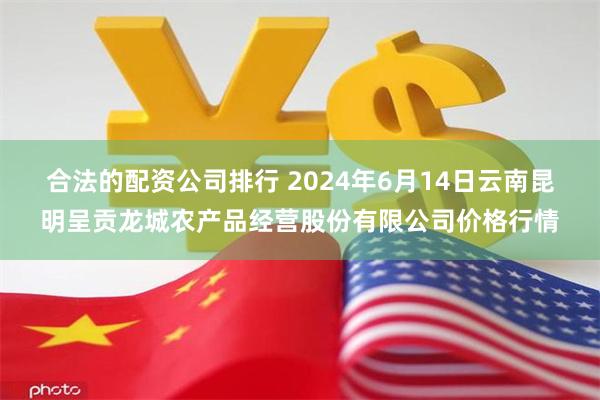 合法的配资公司排行 2024年6月14日云南昆明呈贡龙城农产品经营股份有限公司价格行情