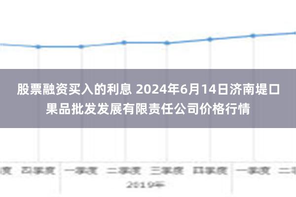 股票融资买入的利息 2024年6月14日济南堤口果品批发发展有限责任公司价格行情