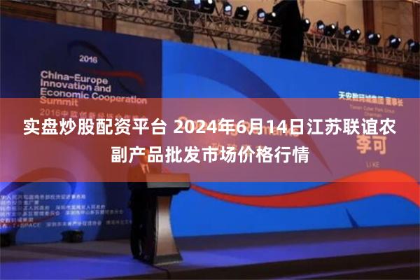 实盘炒股配资平台 2024年6月14日江苏联谊农副产品批发市场价格行情