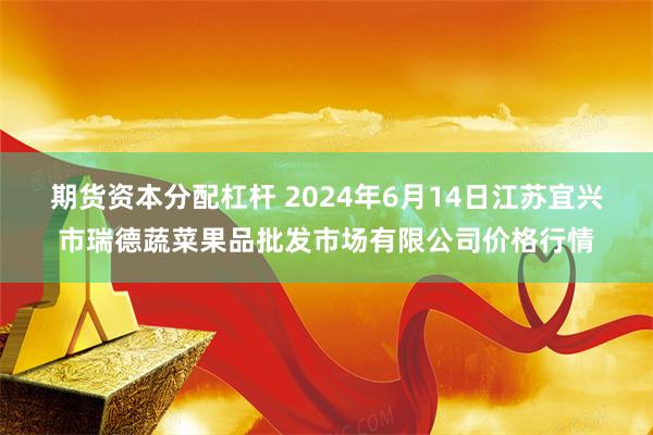 期货资本分配杠杆 2024年6月14日江苏宜兴市瑞德蔬菜果品批发市场有限公司价格行情