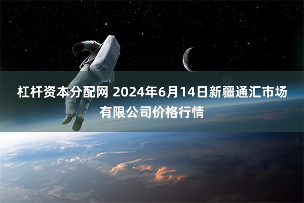 杠杆资本分配网 2024年6月14日新疆通汇市场有限公司价格行情