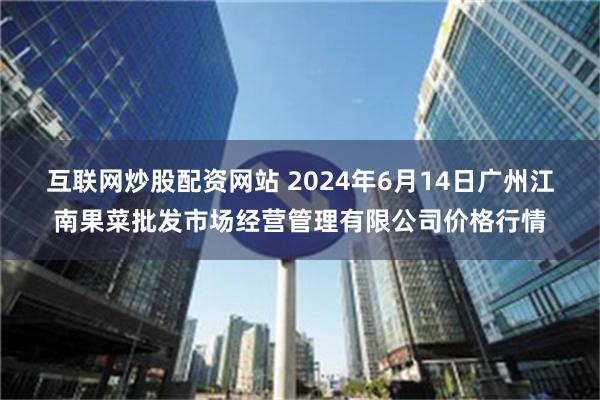 互联网炒股配资网站 2024年6月14日广州江南果菜批发市场经营管理有限公司价格行情