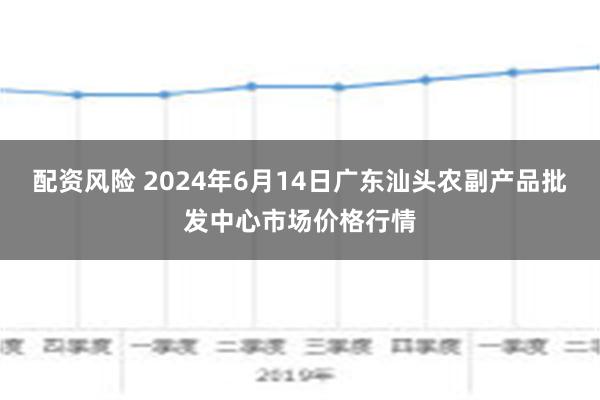 配资风险 2024年6月14日广东汕头农副产品批发中心市场价格行情