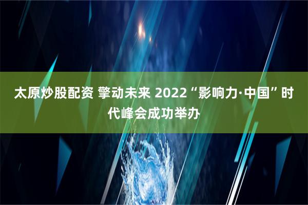 太原炒股配资 擎动未来 2022“影响力·中国”时代峰会成功举办