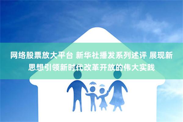 网络股票放大平台 新华社播发系列述评 展现新思想引领新时代改革开放的伟大实践