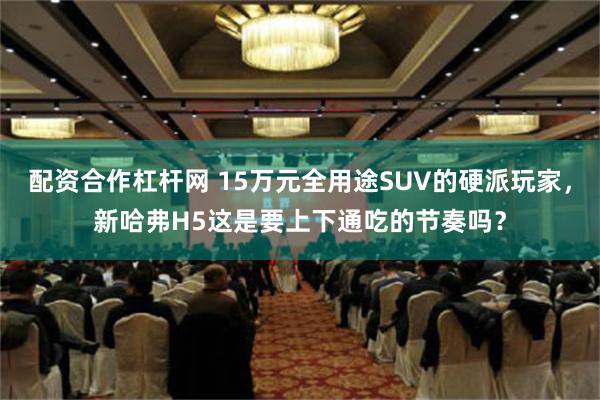 配资合作杠杆网 15万元全用途SUV的硬派玩家，新哈弗H5这是要上下通吃的节奏吗？