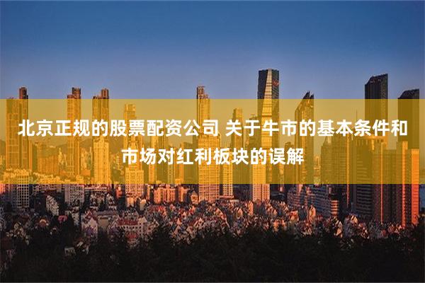 北京正规的股票配资公司 关于牛市的基本条件和市场对红利板块的误解