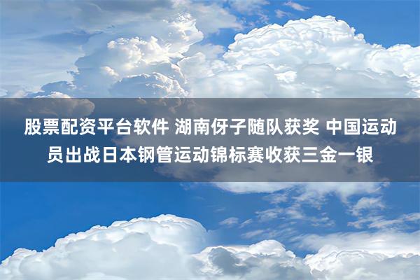 股票配资平台软件 湖南伢子随队获奖 中国运动员出战日本钢管运动锦标赛收获三金一银