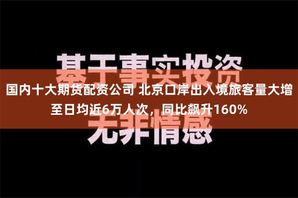 国内十大期货配资公司 北京口岸出入境旅客量大增至日均近6万人次，同比飙升160%