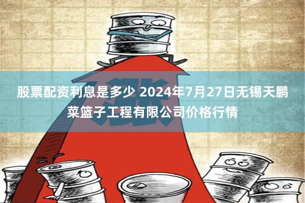 股票配资利息是多少 2024年7月27日无锡天鹏菜篮子工程有限公司价格行情