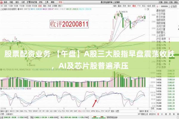 股票配资业务 【午盘】A股三大股指早盘震荡收跌，AI及芯片股普遍承压