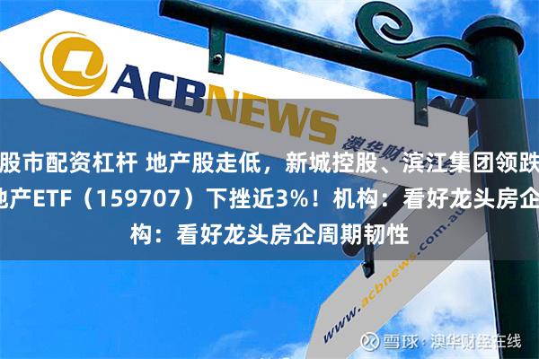 股市配资杠杆 地产股走低，新城控股、滨江集团领跌逾5%，地产ETF（159707）下挫近3%！机构：看好龙头房企周期韧性