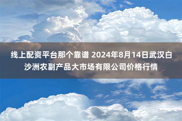 线上配资平台那个靠谱 2024年8月14日武汉白沙洲农副产品大市场有限公司价格行情