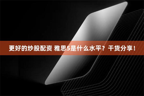 更好的炒股配资 雅思5是什么水平？干货分享！