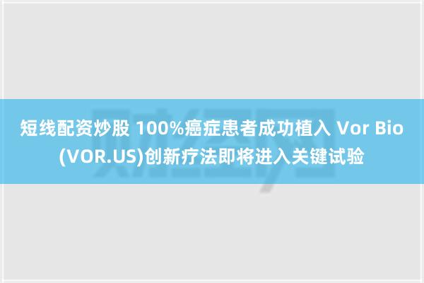 短线配资炒股 100%癌症患者成功植入 Vor Bio(VOR.US)创新疗法即将进入关键试验