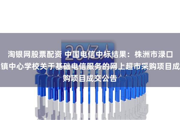 淘银网股票配资 中国电信中标结果：株洲市渌口区龙潭镇中心学校关于基础电信服务的网上超市采购项目成交公告