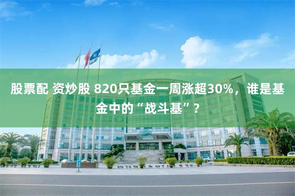 股票配 资炒股 820只基金一周涨超30%，谁是基金中的“战斗基”？