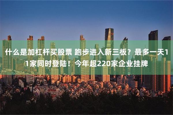 什么是加杠杆买股票 跑步进入新三板？最多一天11家同时登陆！今年超220家企业挂牌