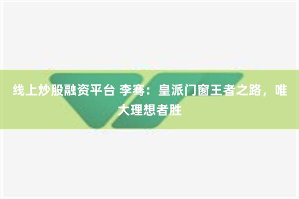 线上炒股融资平台 李骞：皇派门窗王者之路，唯大理想者胜