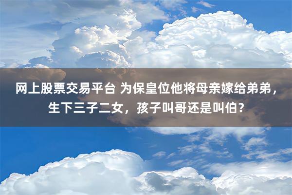 网上股票交易平台 为保皇位他将母亲嫁给弟弟，生下三子二女，孩子叫哥还是叫伯？