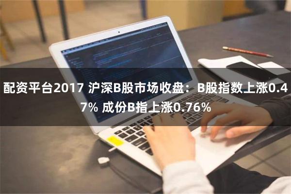 配资平台2017 沪深B股市场收盘：B股指数上涨0.47% 成份B指上涨0.76%