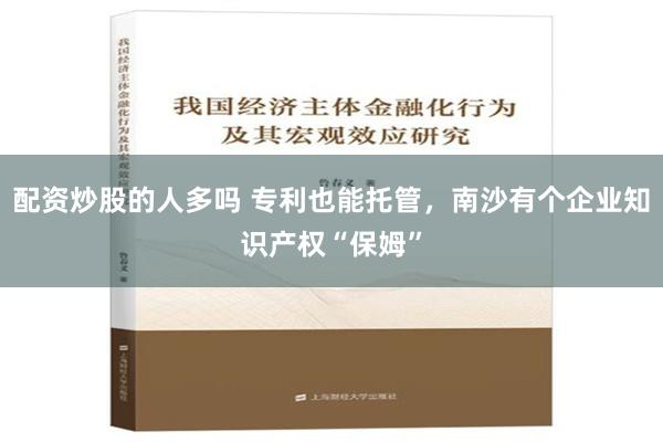 配资炒股的人多吗 专利也能托管，南沙有个企业知识产权“保姆”