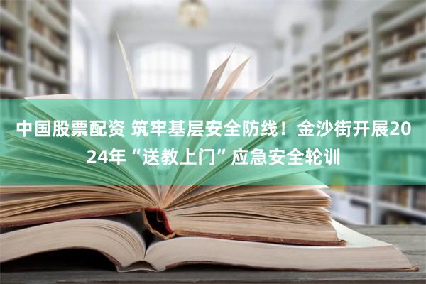 中国股票配资 筑牢基层安全防线！金沙街开展2024年“送教上门”应急安全轮训