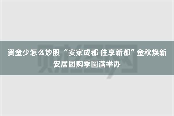 资金少怎么炒股 “安家成都 住享新都”金秋焕新安居团购季圆满举办