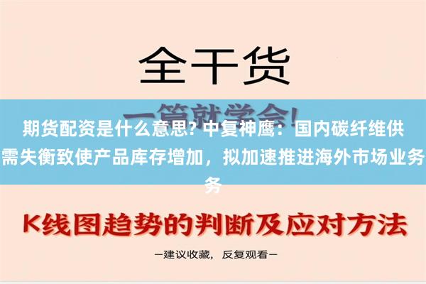 期货配资是什么意思? 中复神鹰：国内碳纤维供需失衡致使产品库存增加，拟加速推进海外市场业务