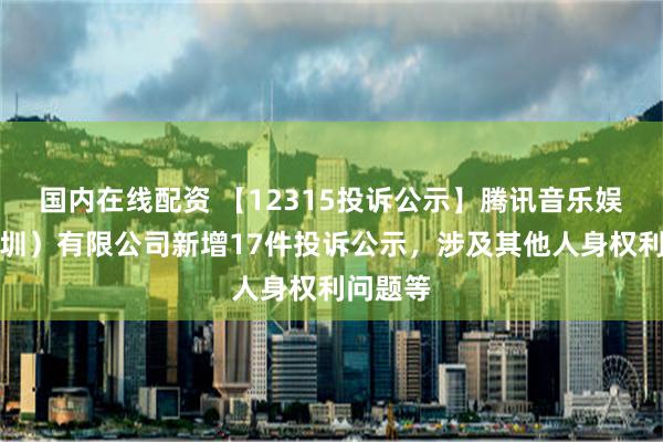 国内在线配资 【12315投诉公示】腾讯音乐娱乐（深圳）有限公司新增17件投诉公示，涉及其他人身权利问题等