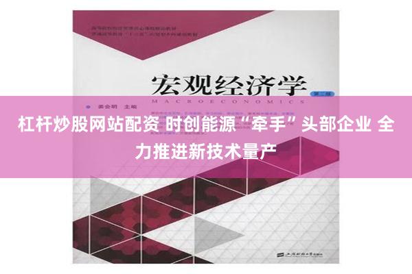 杠杆炒股网站配资 时创能源“牵手”头部企业 全力推进新技术量产