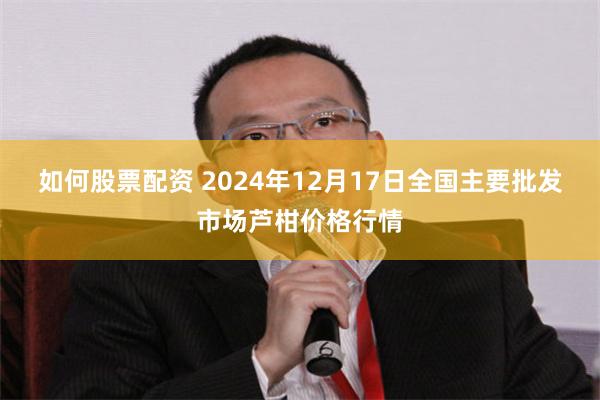 如何股票配资 2024年12月17日全国主要批发市场芦柑价格行情