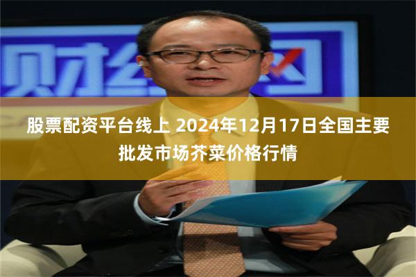 股票配资平台线上 2024年12月17日全国主要批发市场芥菜价格行情