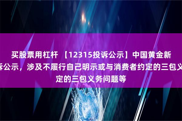 买股票用杠杆 【12315投诉公示】中国黄金新增2件投诉公示，涉及不履行自己明示或与消费者约定的三包义务问题等