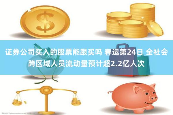 证券公司买入的股票能跟买吗 春运第24日 全社会跨区域人员流动量预计超2.2亿人次