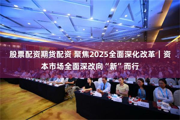 股票配资期货配资 聚焦2025全面深化改革｜资本市场全面深改向“新”而行